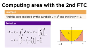 Computing area with the 2nd FTC
 Example
 Find the area enclosed by the parabola y = x2 and the line y = 1.

 Solu on
            ∫   1     [ 3 ]1
                       x
   A=2−    x dx = 2 −
                    2
                                                      1
                       3 −1
        [−1 ( )]
         1      1      4
    =2−    − −       =                                    .
         3      3      3
                                              −1                     1
 