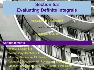 .

                     Section 5.3
             Evaluating Definite Integrals

                        V63.0121.041, Calculus I

                             New York University


                            December 6, 2010


    Announcements

       Today: Section 5.3
       Wednesday: Section 5.4
       Monday, December 13: Section 5.5
       ”Monday,” December 15: Review and Movie Day!
       Monday, December 20, 12:00–1:50pm: Final Exam
                                          .    .   .   .   .   .
 