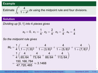 Example
              ∫     1
                          4
Estimate                       dx using the midpoint rule and four divisions.
                0       1 + x2

Solution
Dividing up [0, 1] into 4 pieces gives

                                          1       2      3       4
                         x0 = 0, x1 =       , x2 = , x3 = , x4 =
                                          4       4      4       4
So the midpoint rule gives
           (                                           )
         1        4            4      4          4
   M4 =                  +         +       +
         4 1 + (1/8)2 1 + (3/8)2 1 + (5/8)2 1 + (7/8)2
           (                             )
         1      4         4      4   4
       =             +       +     +
         4 65/64 73/64 89/64 113/64
         150, 166, 784
       =                ≈ 3.1468
          47, 720, 465
                                                                           .   .   .         .      .     .

 V63.0121.041, Calculus I (NYU)    Section 5.3 Evaluating Definite Integrals           December 6, 2010       7 / 41
 