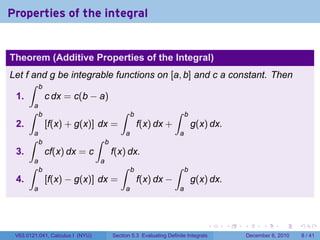 Properties of the integral


Theorem (Additive Properties of the Integral)
Let f and g be integrable functions on [a, b] and c a constant. Then
     ∫ b
 1.      c dx = c(b − a)
        a
      ∫     b                                ∫     b                ∫      b
 2.             [f(x) + g(x)] dx =                     f(x) dx +               g(x) dx.
        a                                      a                       a
      ∫     b                     ∫   b
 3.             cf(x) dx = c              f(x) dx.
        a                         a
      ∫     b                                ∫     b                ∫      b
 4.             [f(x) − g(x)] dx =                     f(x) dx −               g(x) dx.
        a                                      a                       a




                                                                                   .      .   .         .      .     .

 V63.0121.041, Calculus I (NYU)           Section 5.3 Evaluating Definite Integrals               December 6, 2010       8 / 41
 