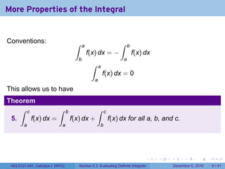 More Properties of the Integral


Conventions:                           ∫                              ∫
                                             a                              b
                                                 f(x) dx = −                    f(x) dx
                                         b                              a
                                                  ∫     a
                                                            f(x) dx = 0
                                                    a
This allows us to have
Theorem
    ∫ c           ∫               b                   ∫       c
 5.     f(x) dx =                     f(x) dx +                   f(x) dx for all a, b, and c.
        a                    a                            b




                                                                                     .    .   .         .      .     .

 V63.0121.041, Calculus I (NYU)            Section 5.3 Evaluating Definite Integrals              December 6, 2010       9 / 41
 