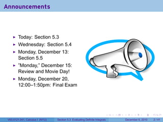 Announcements



         Today: Section 5.3
         Wednesday: Section 5.4
         Monday, December 13:
         Section 5.5
         ”Monday,” December 15:
         Review and Movie Day!
         Monday, December 20,
         12:00–1:50pm: Final Exam




                                                                          .   .   .         .      .     .

 V63.0121.041, Calculus I (NYU)   Section 5.3 Evaluating Definite Integrals           December 6, 2010       2 / 41
 