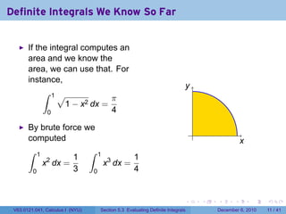 Definite Integrals We Know So Far


       If the integral computes an
       area and we know the
       area, we can use that. For
       instance,
                                                                              y
            ∫ 1√
                              π
                  1 − x2 dx =
             0                4

       By brute force we
                                                                                  .
       computed                                                                                      x
       ∫     1                    ∫   1
                           1                          1
                 x2 dx =                  x3 dx =
         0                 3      0                   4


                                                                              .       .   .      .       .   .

 V63.0121.041, Calculus I (NYU)       Section 5.3 Evaluating Definite Integrals           December 6, 2010   11 / 41
 