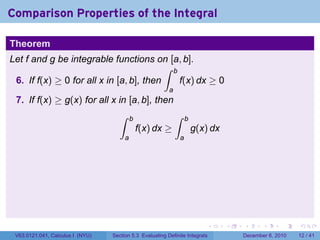 Comparison Properties of the Integral

Theorem
Let f and g be integrable functions on [a, b].
                                          ∫ b
 6. If f(x) ≥ 0 for all x in [a, b], then     f(x) dx ≥ 0
                                                          a
 7. If f(x) ≥ g(x) for all x in [a, b], then
                                     ∫     b                  ∫    b
                                               f(x) dx ≥               g(x) dx
                                       a                       a




                                                                           .     .   .      .      .    .

 V63.0121.041, Calculus I (NYU)   Section 5.3 Evaluating Definite Integrals          December 6, 2010   12 / 41
 