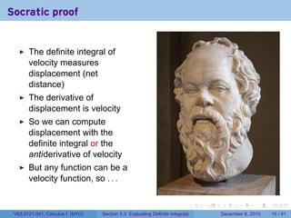 Socratic proof


       The definite integral of
       velocity measures
       displacement (net
       distance)
       The derivative of
       displacement is velocity
       So we can compute
       displacement with the
       definite integral or the
       antiderivative of velocity
       But any function can be a
       velocity function, so . . .

                                                                          .   .   .      .      .    .

 V63.0121.041, Calculus I (NYU)   Section 5.3 Evaluating Definite Integrals       December 6, 2010   15 / 41
 