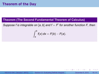 Theorem of the Day


Theorem (The Second Fundamental Theorem of Calculus)
Suppose f is integrable on [a, b] and f = F′ for another function F, then
                                  ∫    b
                                           f(x) dx = F(b) − F(a).
                                  a




                                                                              .   .   .      .      .    .

 V63.0121.041, Calculus I (NYU)       Section 5.3 Evaluating Definite Integrals       December 6, 2010   16 / 41
 