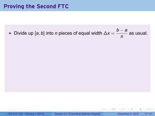 Proving the Second FTC


                                                                                  b−a
      Divide up [a, b] into n pieces of equal width ∆x =                              as usual.
                                                                                   n




                                                                          .   .   .      .      .    .

 V63.0121.041, Calculus I (NYU)   Section 5.3 Evaluating Definite Integrals       December 6, 2010   17 / 41
 