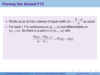 Proving the Second FTC


                                                                b−a
      Divide up [a, b] into n pieces of equal width ∆x =            as usual.
                                                                 n
      For each i, F is continuous on [xi−1 , xi ] and differentiable on
      (xi−1 , xi ). So there is a point ci in (xi−1 , xi ) with

                                  F(xi ) − F(xi−1 )
                                                    = F′ (ci ) = f(ci )
                                     xi − xi−1




                                                                           .   .   .      .      .    .

 V63.0121.041, Calculus I (NYU)    Section 5.3 Evaluating Definite Integrals       December 6, 2010   17 / 41
 