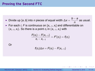 Proving the Second FTC


                                                                b−a
      Divide up [a, b] into n pieces of equal width ∆x =            as usual.
                                                                 n
      For each i, F is continuous on [xi−1 , xi ] and differentiable on
      (xi−1 , xi ). So there is a point ci in (xi−1 , xi ) with

                                  F(xi ) − F(xi−1 )
                                                    = F′ (ci ) = f(ci )
                                     xi − xi−1

      Or
                                     f(ci )∆x = F(xi ) − F(xi−1 )




                                                                           .   .   .      .      .    .

 V63.0121.041, Calculus I (NYU)    Section 5.3 Evaluating Definite Integrals       December 6, 2010   17 / 41
 