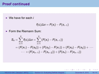 Proof continued


      We have for each i

                                      f(ci )∆x = F(xi ) − F(xi−1 )

      Form the Riemann Sum:
                  ∑
                  n                   ∑
                                      n
         Sn =            f(ci )∆x =         (F(xi ) − F(xi−1 ))
                   i=1                i=1
              = (F(x1 ) − F(x0 )) + (F(x2 ) − F(x1 )) + (F(x3 ) − F(x2 )) + · · ·
                     · · · + (F(xn−1 ) − F(xn−2 )) + (F(xn ) − F(xn−1 ))




                                                                          .   .   .      .      .    .

 V63.0121.041, Calculus I (NYU)   Section 5.3 Evaluating Definite Integrals       December 6, 2010   18 / 41
 