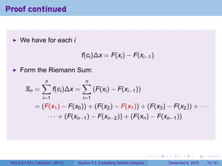 Proof continued


      We have for each i

                                      f(ci )∆x = F(xi ) − F(xi−1 )

      Form the Riemann Sum:
                  ∑
                  n                   ∑
                                      n
         Sn =            f(ci )∆x =         (F(xi ) − F(xi−1 ))
                   i=1                i=1
              = (F(x1 ) − F(x0 )) + (F(x2 ) − F(x1 )) + (F(x3 ) − F(x2 )) + · · ·
                     · · · + (F(xn−1 ) − F(xn−2 )) + (F(xn ) − F(xn−1 ))




                                                                          .   .   .      .      .    .

 V63.0121.041, Calculus I (NYU)   Section 5.3 Evaluating Definite Integrals       December 6, 2010   18 / 41
 