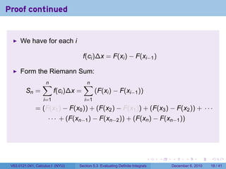 Proof continued


      We have for each i

                                      f(ci )∆x = F(xi ) − F(xi−1 )

      Form the Riemann Sum:
                  ∑
                  n                   ∑
                                      n
         Sn =            f(ci )∆x =         (F(xi ) − F(xi−1 ))
                   i=1                i=1
              = (F(x1 ) − F(x0 )) + (F(x2 ) − F(x1 )) + (F(x3 ) − F(x2 )) + · · ·
                     · · · + (F(xn−1 ) − F(xn−2 )) + (F(xn ) − F(xn−1 ))




                                                                          .   .   .      .      .    .

 V63.0121.041, Calculus I (NYU)   Section 5.3 Evaluating Definite Integrals       December 6, 2010   18 / 41
 