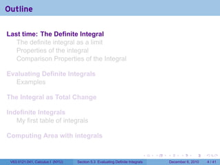 Outline

Last time: The Definite Integral
   The definite integral as a limit
   Properties of the integral
   Comparison Properties of the Integral

Evaluating Definite Integrals
  Examples

The Integral as Total Change

Indefinite Integrals
   My first table of integrals

Computing Area with integrals

                                                                          .   .   .         .      .     .

 V63.0121.041, Calculus I (NYU)   Section 5.3 Evaluating Definite Integrals           December 6, 2010       4 / 41
 