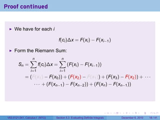 Proof continued


      We have for each i

                                      f(ci )∆x = F(xi ) − F(xi−1 )

      Form the Riemann Sum:
                  ∑
                  n                   ∑
                                      n
         Sn =            f(ci )∆x =         (F(xi ) − F(xi−1 ))
                   i=1                i=1
              = (F(x1 ) − F(x0 )) + (F(x2 ) − F(x1 )) + (F(x3 ) − F(x2 )) + · · ·
                     · · · + (F(xn−1 ) − F(xn−2 )) + (F(xn ) − F(xn−1 ))




                                                                          .   .   .      .      .    .

 V63.0121.041, Calculus I (NYU)   Section 5.3 Evaluating Definite Integrals       December 6, 2010   18 / 41
 