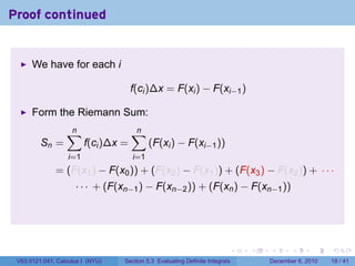 Proof continued


      We have for each i

                                      f(ci )∆x = F(xi ) − F(xi−1 )

      Form the Riemann Sum:
                  ∑
                  n                   ∑
                                      n
         Sn =            f(ci )∆x =         (F(xi ) − F(xi−1 ))
                   i=1                i=1
              = (F(x1 ) − F(x0 )) + (F(x2 ) − F(x1 )) + (F(x3 ) − F(x2 )) + · · ·
                     · · · + (F(xn−1 ) − F(xn−2 )) + (F(xn ) − F(xn−1 ))




                                                                          .   .   .      .      .    .

 V63.0121.041, Calculus I (NYU)   Section 5.3 Evaluating Definite Integrals       December 6, 2010   18 / 41
 