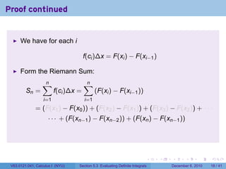 Proof continued


      We have for each i

                                      f(ci )∆x = F(xi ) − F(xi−1 )

      Form the Riemann Sum:
                  ∑
                  n                   ∑
                                      n
         Sn =            f(ci )∆x =         (F(xi ) − F(xi−1 ))
                   i=1                i=1
              = (F(x1 ) − F(x0 )) + (F(x2 ) − F(x1 )) + (F(x3 ) − F(x2 )) + · · ·
                     · · · + (F(xn−1 ) − F(xn−2 )) + (F(xn ) − F(xn−1 ))




                                                                          .   .   .      .      .    .

 V63.0121.041, Calculus I (NYU)   Section 5.3 Evaluating Definite Integrals       December 6, 2010   18 / 41
 