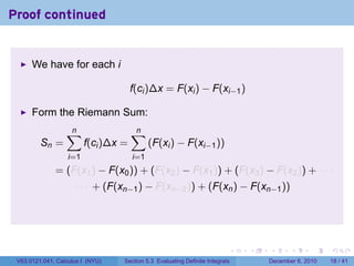 Proof continued


      We have for each i

                                      f(ci )∆x = F(xi ) − F(xi−1 )

      Form the Riemann Sum:
                  ∑
                  n                   ∑
                                      n
         Sn =            f(ci )∆x =         (F(xi ) − F(xi−1 ))
                   i=1                i=1
              = (F(x1 ) − F(x0 )) + (F(x2 ) − F(x1 )) + (F(x3 ) − F(x2 )) + · · ·
                     · · · + (F(xn−1 ) − F(xn−2 )) + (F(xn ) − F(xn−1 ))




                                                                          .   .   .      .      .    .

 V63.0121.041, Calculus I (NYU)   Section 5.3 Evaluating Definite Integrals       December 6, 2010   18 / 41
 