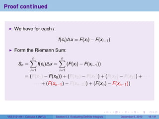 Proof continued


      We have for each i

                                      f(ci )∆x = F(xi ) − F(xi−1 )

      Form the Riemann Sum:
                  ∑
                  n                   ∑
                                      n
         Sn =            f(ci )∆x =         (F(xi ) − F(xi−1 ))
                   i=1                i=1
              = (F(x1 ) − F(x0 )) + (F(x2 ) − F(x1 )) + (F(x3 ) − F(x2 )) + · · ·
                     · · · + (F(xn−1 ) − F(xn−2 )) + (F(xn ) − F(xn−1 ))




                                                                          .   .   .      .      .    .

 V63.0121.041, Calculus I (NYU)   Section 5.3 Evaluating Definite Integrals       December 6, 2010   18 / 41
 