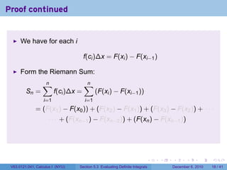 Proof continued


      We have for each i

                                      f(ci )∆x = F(xi ) − F(xi−1 )

      Form the Riemann Sum:
                  ∑
                  n                   ∑
                                      n
         Sn =            f(ci )∆x =         (F(xi ) − F(xi−1 ))
                   i=1                i=1
              = (F(x1 ) − F(x0 )) + (F(x2 ) − F(x1 )) + (F(x3 ) − F(x2 )) + · · ·
                     · · · + (F(xn−1 ) − F(xn−2 )) + (F(xn ) − F(xn−1 ))




                                                                          .   .   .      .      .    .

 V63.0121.041, Calculus I (NYU)   Section 5.3 Evaluating Definite Integrals       December 6, 2010   18 / 41
 