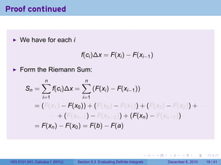 Proof continued


      We have for each i

                                      f(ci )∆x = F(xi ) − F(xi−1 )

      Form the Riemann Sum:
                  ∑
                  n                   ∑
                                      n
         Sn =            f(ci )∆x =         (F(xi ) − F(xi−1 ))
                   i=1                i=1
              = (F(x1 ) − F(x0 )) + (F(x2 ) − F(x1 )) + (F(x3 ) − F(x2 )) + · · ·
                     · · · + (F(xn−1 ) − F(xn−2 )) + (F(xn ) − F(xn−1 ))
              = F(xn ) − F(x0 ) = F(b) − F(a)



                                                                          .   .   .      .      .    .

 V63.0121.041, Calculus I (NYU)   Section 5.3 Evaluating Definite Integrals       December 6, 2010   18 / 41
 