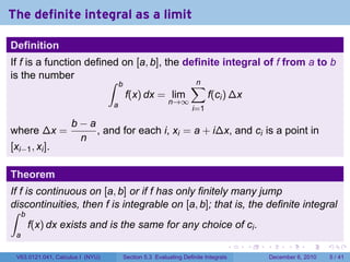 The definite integral as a limit

Definition
If f is a function defined on [a, b], the definite integral of f from a to b
is the number           ∫ b                ∑n
                            f(x) dx = lim      f(ci ) ∆x
                                  a                    n→∞
                                                                 i=1

                    b−a
where ∆x =              , and for each i, xi = a + i∆x, and ci is a point in
                     n
[xi−1 , xi ].

Theorem
If f is continuous on [a, b] or if f has only finitely many jump
discontinuities, then f is integrable on [a, b]; that is, the definite integral
∫ b
      f(x) dx exists and is the same for any choice of ci .
 a
                                                                              .   .   .         .      .     .

 V63.0121.041, Calculus I (NYU)       Section 5.3 Evaluating Definite Integrals           December 6, 2010       5 / 41
 
