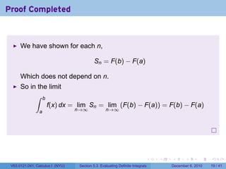 Proof Completed



      We have shown for each n,

                                           Sn = F(b) − F(a)

      Which does not depend on n.
      So in the limit
           ∫ b
               f(x) dx = lim Sn = lim (F(b) − F(a)) = F(b) − F(a)
                a                 n→∞              n→∞




                                                                           .   .   .      .      .    .

 V63.0121.041, Calculus I (NYU)    Section 5.3 Evaluating Definite Integrals       December 6, 2010   19 / 41
 