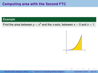 Computing area with the Second FTC


Example
Find the area between y = x3 and the x-axis, between x = 0 and x = 1.




                                                                              .




                                                                          .       .   .      .      .    .

 V63.0121.041, Calculus I (NYU)   Section 5.3 Evaluating Definite Integrals           December 6, 2010   20 / 41
 