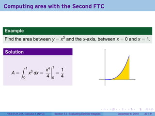 Computing area with the Second FTC


Example
Find the area between y = x3 and the x-axis, between x = 0 and x = 1.

Solution


           ∫      1                    1
                                  x4            1
    A=                x3 dx =               =
              0                   4    0        4                                      .




                                                                                   .       .   .      .      .    .

 V63.0121.041, Calculus I (NYU)            Section 5.3 Evaluating Definite Integrals           December 6, 2010   20 / 41
 