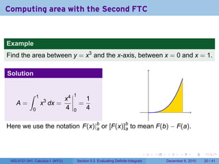 Computing area with the Second FTC


Example
Find the area between y = x3 and the x-axis, between x = 0 and x = 1.

Solution


           ∫      1                    1
                                  x4            1
    A=                x3 dx =               =
              0                   4    0        4                                      .

Here we use the notation F(x)|b or [F(x)]b to mean F(b) − F(a).
                              a          a




                                                                                   .       .   .      .      .    .

 V63.0121.041, Calculus I (NYU)            Section 5.3 Evaluating Definite Integrals           December 6, 2010   20 / 41
 