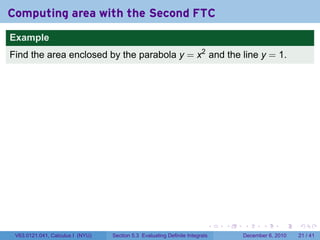 Computing area with the Second FTC
Example
Find the area enclosed by the parabola y = x2 and the line y = 1.




                                                                          .   .   .      .      .    .

 V63.0121.041, Calculus I (NYU)   Section 5.3 Evaluating Definite Integrals       December 6, 2010   21 / 41
 