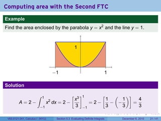 Computing area with the Second FTC
Example
Find the area enclosed by the parabola y = x2 and the line y = 1.



                                                       1


                                                           .
                                      −1                                       1

Solution

                        ∫   1                      [       ]1              (  [ )]
                            x3                                          1     1      4
         A=2−    x dx = 2 −       2
                                                                    =2−   − −      =
              −1            3                                  −1       3     3      3
                                                                               .   .   .      .      .    .

 V63.0121.041, Calculus I (NYU)        Section 5.3 Evaluating Definite Integrals       December 6, 2010   21 / 41
 