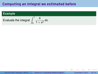 Computing an integral we estimated before

Example
                                  ∫   1
                                            4
Evaluate the integral                            dx.
                                  0       1 + x2




                                                                              .   .   .      .      .    .

 V63.0121.041, Calculus I (NYU)       Section 5.3 Evaluating Definite Integrals       December 6, 2010   22 / 41
 