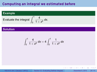 Computing an integral we estimated before

Example
                                     ∫    1
                                                4
Evaluate the integral                                dx.
                                      0       1 + x2

Solution

                          ∫     1                           ∫     1
                                      4                                 1
                                           dx = 4                            dx
                            0       1 + x2                    0       1 + x2




                                                                                  .   .   .      .      .    .

 V63.0121.041, Calculus I (NYU)           Section 5.3 Evaluating Definite Integrals       December 6, 2010   24 / 41
 