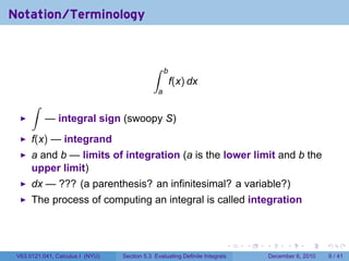 Notation/Terminology


                                              ∫     b
                                                        f(x) dx
                                                a
      ∫
           — integral sign (swoopy S)
      f(x) — integrand
      a and b — limits of integration (a is the lower limit and b the
      upper limit)
      dx — ??? (a parenthesis? an infinitesimal? a variable?)
      The process of computing an integral is called integration



                                                                          .   .   .         .      .     .

 V63.0121.041, Calculus I (NYU)   Section 5.3 Evaluating Definite Integrals           December 6, 2010       6 / 41
 