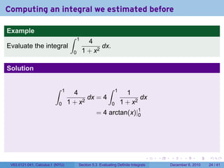 Computing an integral we estimated before

Example
                                     ∫    1
                                                4
Evaluate the integral                                dx.
                                      0       1 + x2

Solution

                          ∫     1                           ∫     1
                                      4                                 1
                                           dx = 4                            dx
                            0       1 + x2                    0       1 + x2
                                                    = 4 arctan(x)|1
                                                                  0




                                                                                  .   .   .      .      .    .

 V63.0121.041, Calculus I (NYU)           Section 5.3 Evaluating Definite Integrals       December 6, 2010   24 / 41
 