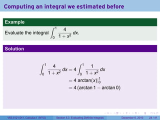 Computing an integral we estimated before

Example
                                     ∫    1
                                                4
Evaluate the integral                                dx.
                                      0       1 + x2

Solution

                          ∫     1                           ∫     1
                                      4                                 1
                                           dx = 4                            dx
                            0       1 + x2                    0       1 + x2
                                                    = 4 arctan(x)|1
                                                                  0
                                                    = 4 (arctan 1 − arctan 0)




                                                                                  .   .   .      .      .    .

 V63.0121.041, Calculus I (NYU)           Section 5.3 Evaluating Definite Integrals       December 6, 2010   24 / 41
 
