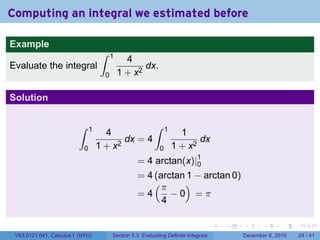 Computing an integral we estimated before

Example
                                     ∫    1
                                                4
Evaluate the integral                                dx.
                                      0       1 + x2

Solution

                          ∫     1                           ∫     1
                                      4                                 1
                                           dx = 4                            dx
                            0       1 + x2                    0       1 + x2
                                                    = 4 arctan(x)|1
                                                                  0
                                                    = 4 (arctan 1 − arctan 0)
                                                        (π     )
                                                    =4      −0 =π
                                                          4

                                                                                  .   .   .      .      .    .

 V63.0121.041, Calculus I (NYU)           Section 5.3 Evaluating Definite Integrals       December 6, 2010   24 / 41
 