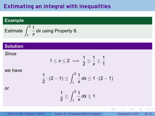 Estimating an integral with inequalities

Example
              ∫     2
                        1
Estimate                  dx using Property 8.
                1       x

Solution
Since
                                                              1  1  1
                                  1 ≤ x ≤ 2 =⇒                  ≤ ≤
                                                              2  x  1
we have                                         ∫       2
                             1                              1
                               · (2 − 1) ≤                    dx ≤ 1 · (2 − 1)
                             2                      1       x
or                                              ∫       2
                                        1                   1
                                          ≤                   dx ≤ 1
                                        2           1       x

                                                                           .   .   .      .      .    .

 V63.0121.041, Calculus I (NYU)    Section 5.3 Evaluating Definite Integrals       December 6, 2010   26 / 41
 