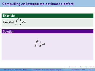 Computing an integral we estimated before


Example
              ∫     2
                        1
Evaluate                  dx.
                1       x

Solution

                                   ∫     2
                                             1
                                               dx
                                     1       x




                                                                          .   .   .      .      .    .

 V63.0121.041, Calculus I (NYU)   Section 5.3 Evaluating Definite Integrals       December 6, 2010   27 / 41
 