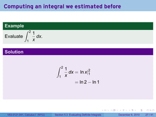 Computing an integral we estimated before


Example
              ∫     2
                        1
Evaluate                  dx.
                1       x

Solution

                                   ∫     2
                                             1
                                               dx = ln x|2
                                                         1
                                     1       x
                                                  = ln 2 − ln 1




                                                                          .   .   .      .      .    .

 V63.0121.041, Calculus I (NYU)   Section 5.3 Evaluating Definite Integrals       December 6, 2010   27 / 41
 