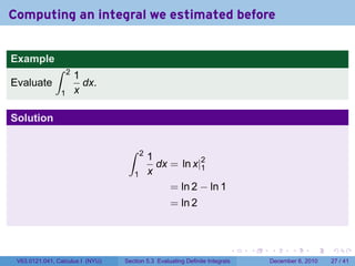 Computing an integral we estimated before


Example
              ∫     2
                        1
Evaluate                  dx.
                1       x

Solution

                                   ∫     2
                                             1
                                               dx = ln x|2
                                                         1
                                     1       x
                                                  = ln 2 − ln 1
                                                   = ln 2



                                                                          .   .   .      .      .    .

 V63.0121.041, Calculus I (NYU)   Section 5.3 Evaluating Definite Integrals       December 6, 2010   27 / 41
 