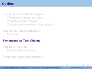 Outline

Last time: The Definite Integral
   The definite integral as a limit
   Properties of the integral
   Comparison Properties of the Integral

Evaluating Definite Integrals
  Examples

The Integral as Total Change

Indefinite Integrals
   My first table of integrals

Computing Area with integrals

                                                                          .   .   .      .      .    .

 V63.0121.041, Calculus I (NYU)   Section 5.3 Evaluating Definite Integrals       December 6, 2010   28 / 41
 