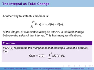 The Integral as Total Change


Another way to state this theorem is:
                                  ∫     b
                                            F′ (x) dx = F(b) − F(a),
                                    a

or the integral of a derivative along an interval is the total change
between the sides of that interval. This has many ramifications:

Theorem
If MC(x) represents the marginal cost of making x units of a product,
then                               ∫ x
                                  C(x) = C(0) +                   MC(q) dq.
                                                              0


                                                                              .   .   .      .      .    .

 V63.0121.041, Calculus I (NYU)       Section 5.3 Evaluating Definite Integrals       December 6, 2010   29 / 41
 