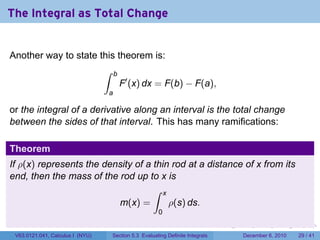 The Integral as Total Change


Another way to state this theorem is:
                                  ∫   b
                                          F′ (x) dx = F(b) − F(a),
                                  a

or the integral of a derivative along an interval is the total change
between the sides of that interval. This has many ramifications:

Theorem
If ρ(x) represents the density of a thin rod at a distance of x from its
end, then the mass of the rod up to x is
                                    ∫ x
                          m(x) =        ρ(s) ds.
                                                         0
                                                                              .   .   .      .      .    .

 V63.0121.041, Calculus I (NYU)       Section 5.3 Evaluating Definite Integrals       December 6, 2010   29 / 41
 