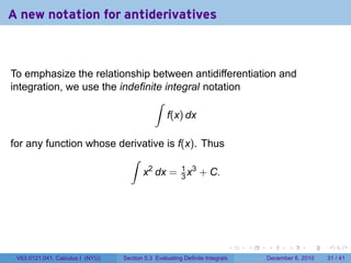 A new notation for antiderivatives



To emphasize the relationship between antidifferentiation and
integration, we use the indefinite integral notation
                                 ∫
                                    f(x) dx

for any function whose derivative is f(x). Thus
                         ∫
                            x2 dx = 1 x3 + C.
                                      3




                                                                          .   .   .      .      .    .

 V63.0121.041, Calculus I (NYU)   Section 5.3 Evaluating Definite Integrals       December 6, 2010   31 / 41
 