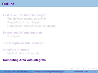 Outline

Last time: The Definite Integral
   The definite integral as a limit
   Properties of the integral
   Comparison Properties of the Integral

Evaluating Definite Integrals
  Examples

The Integral as Total Change

Indefinite Integrals
   My first table of integrals

Computing Area with integrals

                                                                          .   .   .      .      .    .

 V63.0121.041, Calculus I (NYU)   Section 5.3 Evaluating Definite Integrals       December 6, 2010   33 / 41
 