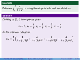 Example
              ∫     1
                          4
Estimate                       dx using the midpoint rule and four divisions.
                0       1 + x2

Solution
Dividing up [0, 1] into 4 pieces gives

                                          1       2      3       4
                         x0 = 0, x1 =       , x2 = , x3 = , x4 =
                                          4       4      4       4
So the midpoint rule gives
           (                                           )
         1        4        4          4          4
   M4 =                  +      +          +
         4 1 + (1/8)2 1 + (3/8)2 1 + (5/8)2 1 + (7/8)2




                                                                           .   .   .         .      .     .

 V63.0121.041, Calculus I (NYU)    Section 5.3 Evaluating Definite Integrals           December 6, 2010       7 / 41
 