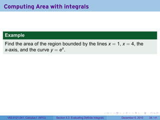Computing Area with integrals



Example
Find the area of the region bounded by the lines x = 1, x = 4, the
x-axis, and the curve y = ex .




                                                                          .   .   .      .      .    .

 V63.0121.041, Calculus I (NYU)   Section 5.3 Evaluating Definite Integrals       December 6, 2010   34 / 41
 