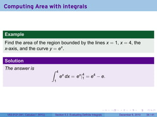 Computing Area with integrals



Example
Find the area of the region bounded by the lines x = 1, x = 4, the
x-axis, and the curve y = ex .

Solution
The answer is                     ∫    4
                                                             4
                                           ex dx = ex |1 = e4 − e.
                                  1




                                                                              .   .   .      .      .    .

 V63.0121.041, Calculus I (NYU)       Section 5.3 Evaluating Definite Integrals       December 6, 2010   34 / 41
 