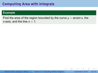 Computing Area with integrals

Example
Find the area of the region bounded by the curve y = arcsin x, the
x-axis, and the line x = 1.




                                                                          .   .   .      .      .    .

 V63.0121.041, Calculus I (NYU)   Section 5.3 Evaluating Definite Integrals       December 6, 2010   35 / 41
 